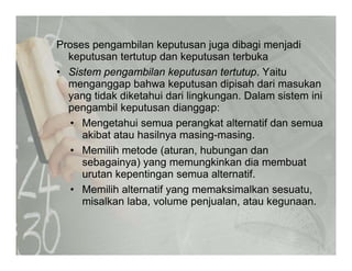 Proses pengambilan keputusan juga dibagi menjadip g p j g g j
keputusan tertutup dan keputusan terbuka
• Sistem pengambilan keputusan tertutup. Yaitu
menganggap bahwa keputusan dipisah dari masukanmenganggap bahwa keputusan dipisah dari masukan
yang tidak diketahui dari lingkungan. Dalam sistem ini
pengambil keputusan dianggap:
• Mengetahui semua perangkat alternatif dan semua
akibat atau hasilnya masing-masing.
• Memilih metode (aturan hubungan danMemilih metode (aturan, hubungan dan
sebagainya) yang memungkinkan dia membuat
urutan kepentingan semua alternatif.
M ilih lt tif k i lk t• Memilih alternatif yang memaksimalkan sesuatu,
misalkan laba, volume penjualan, atau kegunaan.
 