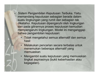 • Sistem Pengambilan Keputusan Terbuka. YaituSistem Pengambilan Keputusan Terbuka. Yaitu
memandang keputusan sebagian berada dalam
suatu lingkungan yang rumit dan sebagian tak
diketahui Keputusan dipengaruhi oleh lingkungandiketahui. Keputusan dipengaruhi oleh lingkungan
dan pada gilirannya proses keputusan kemudian
mempengaruhi lingkungan. Model ini menganggap
bahwa pengambilan keputusan:bahwa pengambilan keputusan:
• Tidak mengetahui semua alternatif dan semua
hasil
• Melakukan pencarian secara terbatas untuk
menemukan beberapa alternatif yang
memuaskanmemuaskan
• Mengambil suatu keputusan yang memuaskan
tingkat aspirasinya (bukti keberhasilan atau
k l )kegagalan).
 