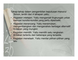 T h t h d l bil k t tTahap-tahap dalam pengambilan keputusan menurut
Simon, terdiri dari 4 tahapan yaitu:
• Kegiatan intelejen. Yaitu mengamati lingkungan untukg j g g g
mencari kondisi-kondisi yang perlu diperbaiki.
• Kegiatan merancang. Yaitu menemukan,
mengembangkan dan menganalisis berbagai alternatifmengembangkan dan menganalisis berbagai alternatif
tindakan yang mungkin
• Kegiatan memilih. Yaitu memilih satu rangkaian
tindakan tertentu dari beberapa yang tersedia.
• Kegiatan menelaah. Yaitu menilai pilihan-pilihan yang
lalulalu
 
