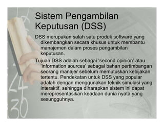 Sistem Pengambilan
K t (DSS)Keputusan (DSS)
DSS merupakan salah satu produk software yangp p y g
dikembangkan secara khusus untuk membantu
manajemen dalam proses pengambilan
keputusan.keputusan.
Tujuan DSS adalah sebagai ‘second opinion’ atau
‘information sources’ sebagai bahan pertimbangan
seorang manajer sebelum memutuskan kebijakanseorang manajer sebelum memutuskan kebijakan
tertentu. Pendekatan untuk DSS yang popular
adalah dengan menggunakan teknik simulasi yang
i t ktif hi dih k i t i i d tinteraktif, sehingga diharapkan sistem ini dapat
merepresentasikan keadaan dunia nyata yang
sesungguhnya.
 