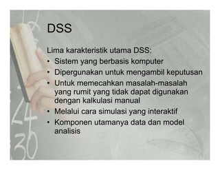 DSSDSS
Lima karakteristik utama DSS:Lima karakteristik utama DSS:
• Sistem yang berbasis komputer
• Dipergunakan untuk mengambil keputusanDipergunakan untuk mengambil keputusan
• Untuk memecahkan masalah-masalah
yang rumit yang tidak dapat digunakany g y g p g
dengan kalkulasi manual
• Melalui cara simulasi yang interaktif
• Komponen utamanya data dan model
analisis
 