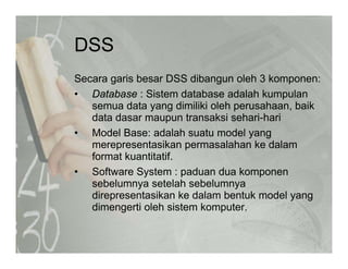 DSSDSS
Secara garis besar DSS dibangun oleh 3 komponen:g g p
• Database : Sistem database adalah kumpulan
semua data yang dimiliki oleh perusahaan, baik
data dasar maupun transaksi sehari haridata dasar maupun transaksi sehari-hari
• Model Base: adalah suatu model yang
merepresentasikan permasalahan ke dalam
format kuantitatif.
• Software System : paduan dua komponen
sebelumnya setelah sebelumnyasebelumnya setelah sebelumnya
direpresentasikan ke dalam bentuk model yang
dimengerti oleh sistem komputer.
 