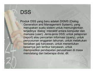 DSSDSS
Produk DSS yang baru adalah DGMS (Dialogy g ( g
Generation and Management System), yang
merupakan suatu sistem untuk memungkinkan
terjadinya ‘dialog’ interaktif antara komputer danterjadinya dialog interaktif antara komputer dan
manusia (user). Jenis-jenis DSS: untuk pelaporan
(report) atau pencarian informasi (query), untuk
penyusunan anggaran tahunan untuk melakukanpenyusunan anggaran tahunan, untuk melakukan
kenaikan gaji karyawan, untuk menentukan
besarnya jam lembur karyawan, untuk
memprediksi pendapatan perusahaan di masamemprediksi pendapatan perusahaan di masa
mendatang dari beberapa divisi, dll.
 