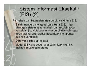 Sistem Informasi Eksekutif
(EIS) (2)(EIS) (2)
Penyebab dari kegagalan atau buruknya kinerja EIS:y g g y j
• Salah mengerti mengenai cara kerja EIS, misal
dianggap sistem yang terpisah dari modul-modul
yang lain jika database utama unreliable sehinggayang lain, jika database utama unreliable sehingga
informasi yang dihasilkan juga tidak mempunyai
kualitas yang baik.
• Data yang tidak up-to-date
• Modul EIS yang sederhana yang tidak memiliki
fasilitas advanced featuresfasilitas advanced features
 