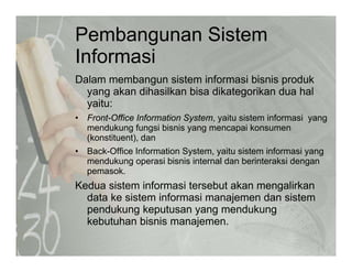 Pembangunan Sistem
I f iInformasi
Dalam membangun sistem informasi bisnis produkg p
yang akan dihasilkan bisa dikategorikan dua hal
yaitu:
• Front-Office Information System yaitu sistem informasi yangFront-Office Information System, yaitu sistem informasi yang
mendukung fungsi bisnis yang mencapai konsumen
(konstituent), dan
• Back-Office Information System yaitu sistem informasi yangBack Office Information System, yaitu sistem informasi yang
mendukung operasi bisnis internal dan berinteraksi dengan
pemasok.
Kedua sistem informasi tersebut akan mengalirkanKedua sistem informasi tersebut akan mengalirkan
data ke sistem informasi manajemen dan sistem
pendukung keputusan yang mendukung
kebutuhan bisnis manajemenkebutuhan bisnis manajemen.
 