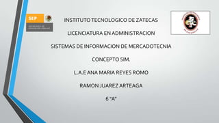 INSTITUTO TECNOLOGICO DE ZATECAS
LICENCIATURA EN ADMINISTRACION
SISTEMAS DE INFORMACION DE MERCADOTECNIA
CONCEPTO SIM.
L.A.E ANA MARIA REYES ROMO
RAMON JUAREZ ARTEAGA
6 “A”

 