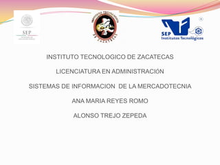 INSTITUTO TECNOLOGICO DE ZACATECAS
LICENCIATURA EN ADMINISTRACIÓN
SISTEMAS DE INFORMACION DE LA MERCADOTECNIA
ANA MARIA REYES ROMO
ALONSO TREJO ZEPEDA

 