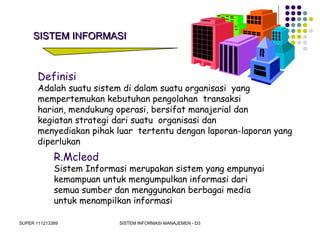 SUPER 111213389 SISTEM INFORMASI MANAJEMEN - D3
SISTEM INFORMASISISTEM INFORMASI
Definisi
Adalah suatu sistem di dalam suatu organisasi yang
mempertemukan kebutuhan pengolahan transaksi
harian, mendukung operasi, bersifat manajerial dan
kegiatan strategi dari suatu organisasi dan
menyediakan pihak luar tertentu dengan laporan-laporan yang
diperlukan
R.Mcleod
Sistem Informasi merupakan sistem yang empunyai
kemampuan untuk mengumpulkan informasi dari
semua sumber dan menggunakan berbagai media
untuk menampilkan informasi
 