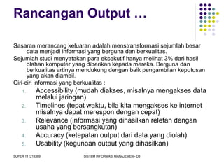 SUPER 111213389 SISTEM INFORMASI MANAJEMEN - D3
Rancangan Output …
Sasaran merancang keluaran adalah menstransformasi sejumlah besar
data menjadi informasi yang berguna dan berkualitas.
Sejumlah studi menyatakan para eksekutif hanya melihat 3% dari hasil
olahan komputer yang diberikan kepada mereka. Berguna dan
berkualitas artinya mendukung dengan baik pengambilan keputusan
yang akan diambil.
Ciri-ciri informasi yang berkualitas :
1. Accessibility (mudah diakses, misalnya mengakses data
melalui jaringan)
2. Timelines (tepat waktu, bila kita mengakses ke internet
misalnya dapat merespon dengan cepat)
3. Relevance (informasi yang dihasilkan relefan dengan
usaha yang bersangkutan)
4. Accuracy (ketepatan output dari data yang diolah)
5. Usability (kegunaan output yang dihasilkan)
 