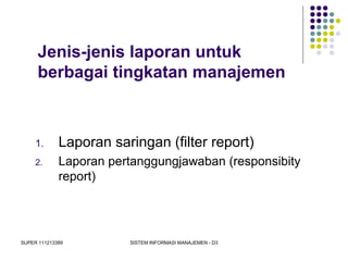 SUPER 111213389 SISTEM INFORMASI MANAJEMEN - D3
Jenis-jenis laporan untuk
berbagai tingkatan manajemen
1. Laporan saringan (filter report)
2. Laporan pertanggungjawaban (responsibity
report)
 
