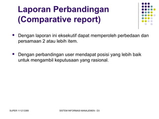 SUPER 111213389 SISTEM INFORMASI MANAJEMEN - D3
Laporan Perbandingan
(Comparative report)
 Dengan laporan ini eksekutif dapat memperoleh perbedaan dan
persamaan 2 atau lebih item.
 Dengan perbandingan user mendapat posisi yang lebih baik
untuk mengambil keputusaan yang rasional.
 