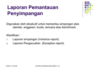 SUPER 111213389 SISTEM INFORMASI MANAJEMEN - D3
Laporan Pemantauan
Penyimpangan
Digunakan oleh eksekutif untuk memantau simpangan atas
standar, anggaran, kuota, rencana atau benchmark.
Klasifikasi :
1. Laporan simpangan (Variance report)
2. Laporan Pengecualian (Exception report)
 