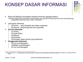 SUPER 111213389 SISTEM INFORMASI MANAJEMEN - D3
KONSEP DASAR INFORMASI
 Raymond Mcleod menyatakan tentang informasi sebagai berikut;
“Informasi adalah data yang diolah menjadi bentuk yang memiliki arti bagi sipenerima dan bermanfaat bagi
pengambilan keputusan saat ini atau mendatang ” 4)
 Jenis-jenis informasi
  Formal : yang dihasilkan dari dalam organisasi
  Informal : yang berasal dari luar organisasi
 Ciri-ciri Informasi
  Terbaru
  Tepat Waktu
  Relevan
  Konsisten
  Penyajian dalam bentuk yang sederhana
 Penggunaan Informasi
  Low Level Managers
  Middle Level Managers
  Top Level Managers
------------------------------------------------------------------------------
4) Raymond McLeod, Jr, Management Information System A Study Of Computer-Base Information System 6 th edition, by Prentice-Hall, Inc
1992
 