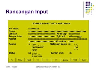 SUPER 111213389 SISTEM INFORMASI MANAJEMEN - D3
Rancangan Input
FORMULIR INPUT DATA KARYAWAN
No. Induk : xxxxxxxx
Nama : xxxxxxxxxxxxxxxxxxxxxxxxxxxxxxxxxxxxxxxxxxxxxxxx
Jabatan : xxxxxxxxxxxxxxxxxxxxxx Kode Dept : xxxxxxxxx
Tempat Lahir : xxxxxxxxxxxxxxxxxxxxxx Tgl.Lahir : dd-mm-yyyy
Alamat : xxxxxxxxxxxxxxxxxxxxxxxxxxxxxxxxxxxxxxxxxxxxxxxxx
xxxxxxxxxxxxxxxxxxxxxxx Kode Pos : xxxxx
Agama : x 1. Islam Golongan Darah : x 1. A
2. Kristen Protestan 2. B
3. Kristen Khatolik 3. AB
4. Hindu 4. O
5. Budha
Status : X 1. Nikah Jumlah anak : X
2. Belum Nikah
3. Janda / Duda
Top Prev Next End Add Edit Query Print Exit
 
