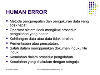 SUPER 111213389 SISTEM INFORMASI MANAJEMEN - D3
HUMAN ERROR
 Metode pengumpulan dan pengukuran data yang
tidak tepat.
 Operator sistem tidak mengikuti prosedur
pengolahan yang benar.
 Kehilangan data atau data tidak terolah.
 Pemeriksaan atau pencatatan.
 Salah dalam menggunakan dokumen induk / file
induk.
 Kesalahan dalam prosedur pengolahan.
 Kesalahan yang dilakukan dengan sengaja.
 