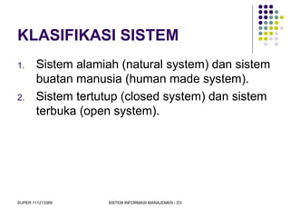 SUPER 111213389 SISTEM INFORMASI MANAJEMEN - D3
KLASIFIKASI SISTEM
1. Sistem alamiah (natural system) dan sistem
buatan manusia (human made system).
2. Sistem tertutup (closed system) dan sistem
terbuka (open system).
 
