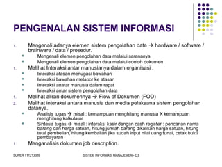 SUPER 111213389 SISTEM INFORMASI MANAJEMEN - D3
PENGENALAN SISTEM INFORMASI
1. Mengenali adanya elemen sistem pengolahan data  hardware / software /
brainware / data / prosedur.
 Mengenali elemen pengolahan data melalui sarananya
 Mengenali elemen pengolahan data melalui contoh dokumen
1. Melihat Interaksi antar manusianya dalam organisasi :
 Interaksi atasan menugasi bawahan
 Interaksi bawahan melapor ke atasan
 Interaksi anatar manusia dalam rapat
 Interaksi antar sistem pengolahan data
1. Melihat aliran dokumennya  Flow of Dokumen (FOD)
2. Melihat interaksi antara manusia dan media pelaksana sistem pengolahan
datanya.
 Analisis tugas  misal : kemampuan menghitung manusia X kemampuan
menghitung kalkulator
 Sintesis tugas  misal : interaksi kasir dengan cash register : pencarian nama
barang dan harga satuan, hitung jumlah barang dikalikan harga satuan, hitung
total pembelian, hitung kembalian jika sudah input nilai uang tunai, cetak bukti
pembayaran
1. Menganalisis dokumen job description.
 