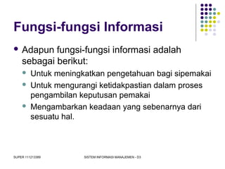 SUPER 111213389 SISTEM INFORMASI MANAJEMEN - D3
Fungsi-fungsi Informasi
 Adapun fungsi-fungsi informasi adalah
sebagai berikut:
 Untuk meningkatkan pengetahuan bagi sipemakai
 Untuk mengurangi ketidakpastian dalam proses
pengambilan keputusan pemakai
 Mengambarkan keadaan yang sebenarnya dari
sesuatu hal.
 