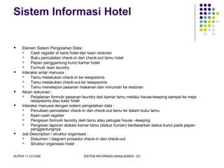 SUPER 111213389 SISTEM INFORMASI MANAJEMEN - D3
Sistem Informasi Hotel
 Elemen Sistem Pengolahan Data :
 Cash register di karis hotel dan kasir restoran
 Buku pencatatan check-in dan check-out tamu hotel
 Papan penggantung kunci kamar hotel
 Formulir isian laundry
 Interaksi antar manusia :
 Tamu melakukan check-in ke resepsionis
 Tamu melakukan check-out ke resepsionis
 Tamu menelepon pesanan makanan dan minuman ke restoran
 Aliran dokumen :
 Perjalanan formulir pesanan laundry dari kamar tamu melalui hause-keeping sampai ke meja
resepsionis atau kasir hotel
 Interaksi manusia dengan sistem pengolahan data :
 Penulisan pencatatan check-in dan check-out tamu ke dalam buku tamu
 Kasir-cash register
 Pengisian formulir laundry oleh tamu atau petugas house –keeping
 Pengisian laporan alokasi kamar tamu (status hunian) berdasarkan status kunci pada papan
penggantungnya
 Job Description / struktur organisasi :
 Dokumen / diagram prosedur check-in dan check-out
 Struktur organisasi hotel
 