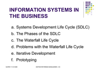 SUPER 111213389 SISTEM INFORMASI MANAJEMEN - D3
INFORMATION SYSTEMS IN
THE BUSINESS
a. Systems Development Life Cycle (SDLC)
b. The Phases of the SDLC
c. The Waterfall Life Cycle
d. Problems with the Waterfall Life Cycle
e. Iterative Development
f. Prototyping
 