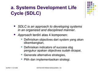 SUPER 111213389 SISTEM INFORMASI MANAJEMEN - D3
a. Systems Development Life
Cycle (SDLC)
 SDLC is an approach to developing systems
in an organized and disciplined manner.
 Approach terdiri atas 4 komponen:
 Definisikan objectives dari system yang akan
dikembangkan,
 Definisikan indicators of success sbg
pengukur apakan objectives sudah dicapai,
 Generate alternative strategies,
 Pilih dan implementasikan strategi.
 