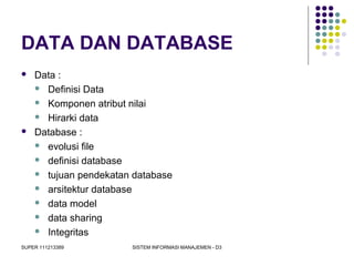 SUPER 111213389 SISTEM INFORMASI MANAJEMEN - D3
DATA DAN DATABASE
 Data :
 Definisi Data
 Komponen atribut nilai
 Hirarki data
 Database :
 evolusi file
 definisi database
 tujuan pendekatan database
 arsitektur database
 data model
 data sharing
 Integritas
 