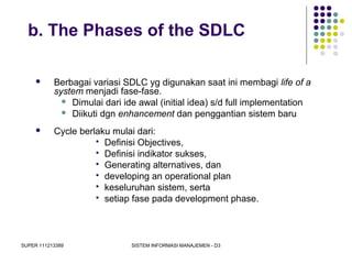 SUPER 111213389 SISTEM INFORMASI MANAJEMEN - D3
b. The Phases of the SDLC
 Berbagai variasi SDLC yg digunakan saat ini membagi life of a
system menjadi fase-fase.
 Dimulai dari ide awal (initial idea) s/d full implementation
 Diikuti dgn enhancement dan penggantian sistem baru
 Cycle berlaku mulai dari:
 Definisi Objectives,
 Definisi indikator sukses,
 Generating alternatives, dan
 developing an operational plan
 keseluruhan sistem, serta
 setiap fase pada development phase.
 