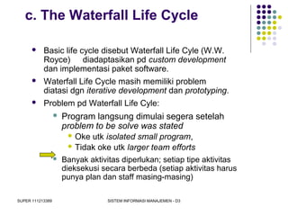 SUPER 111213389 SISTEM INFORMASI MANAJEMEN - D3
c. The Waterfall Life Cycle
 Basic life cycle disebut Waterfall Life Cyle (W.W.
Royce) diadaptasikan pd custom development
dan implementasi paket software.
 Waterfall Life Cycle masih memiliki problem
diatasi dgn iterative development dan prototyping.
 Problem pd Waterfall Life Cyle:
 Program langsung dimulai segera setelah
problem to be solve was stated
 Oke utk isolated small program,
 Tidak oke utk larger team efforts
 Banyak aktivitas diperlukan; setiap tipe aktivitas
dieksekusi secara berbeda (setiap aktivitas harus
punya plan dan staff masing-masing)
 