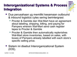 SUPER 111213389 SISTEM INFORMASI MANAJEMEN - D3
Interorganizational Systems & ProcessInterorganizational Systems & Process
IntegrationIntegration
 Dua perusahaan yg memiliki kesamaan outbound
& inbound logistics cyles sering berintergrasi:
 Procter & Gamble dan Wal-Mart have an agreement
about labeling, shipping, billing, and paying for
Pampers wherein Wal-Mart send cash register
tapes to Procter & Gamble
 Procter & Gamble then automatically replenishes
Wal-Mart store inventories, based on sales, with
boxes of Pampers already labelled with each store’s
specific selling price.
 Sistem ini disebut Interorganizational System
(IOS).
 