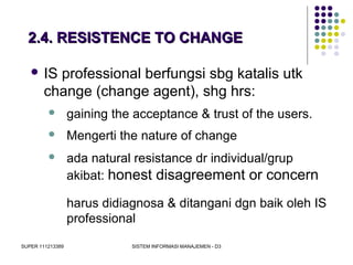 SUPER 111213389 SISTEM INFORMASI MANAJEMEN - D3
2.4. RESISTENCE TO CHANGE2.4. RESISTENCE TO CHANGE
 IS professional berfungsi sbg katalis utk
change (change agent), shg hrs:
 gaining the acceptance & trust of the users.
 Mengerti the nature of change
 ada natural resistance dr individual/grup
akibat: honest disagreement or concern
harus didiagnosa & ditangani dgn baik oleh IS
professional
 