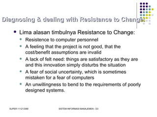 SUPER 111213389 SISTEM INFORMASI MANAJEMEN - D3
Diagnosing & dealing with Resistance to Change:Diagnosing & dealing with Resistance to Change:
 Lima alasan timbulnya Resistance to Change:
 Resistence to computer personnel
 A feeling that the project is not good, that the
cost/benefit assumptions are invalid
 A lack of felt need: things are satisfactory as they are
and this innovation simply disturbs the situation
 A fear of social uncertainty, which is sometimes
mistaken for a fear of computers
 An unwillingness to bend to the requirements of poorly
designed systems.
 