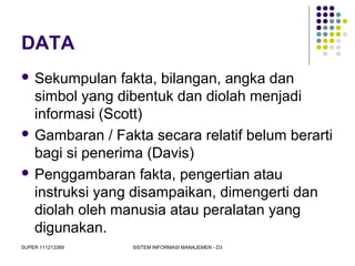 SUPER 111213389 SISTEM INFORMASI MANAJEMEN - D3
DATA
 Sekumpulan fakta, bilangan, angka dan
simbol yang dibentuk dan diolah menjadi
informasi (Scott)
 Gambaran / Fakta secara relatif belum berarti
bagi si penerima (Davis)
 Penggambaran fakta, pengertian atau
instruksi yang disampaikan, dimengerti dan
diolah oleh manusia atau peralatan yang
digunakan.
 
