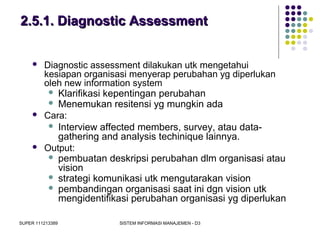 SUPER 111213389 SISTEM INFORMASI MANAJEMEN - D3
2.5.1. Diagnostic Assessment2.5.1. Diagnostic Assessment
 Diagnostic assessment dilakukan utk mengetahui
kesiapan organisasi menyerap perubahan yg diperlukan
oleh new information system
 Klarifikasi kepentingan perubahan
 Menemukan resitensi yg mungkin ada
 Cara:
 Interview affected members, survey, atau data-
gathering and analysis techinique lainnya.
 Output:
 pembuatan deskripsi perubahan dlm organisasi atau
vision
 strategi komunikasi utk mengutarakan vision
 pembandingan organisasi saat ini dgn vision utk
mengidentifikasi perubahan organisasi yg diperlukan
 