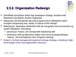 SUPER 111213389 SISTEM INFORMASI MANAJEMEN - D3
2.5.2. Organization Redesign2.5.2. Organization Redesign
 Identifikasi perubahan diikuti dgn penetapan strategi, terutama bila
diperlukan perubahan struktur organisasi
 Keputusan utk dimulai/tdk dgn pilot program harus ditetapkan sedini
mungkin (tergantung size, scope, & nature of the change)
 Selanjutnya, diperlukan leadership skill utk mengelola new environment yg
sudah ditetapkan, mencakup:
 penentuan ‘means’ utk memperoleh leadership skill
 penentuan skill yg diperlukan dalam work force & pengembangan
‘means’ utk mencapainya (mis. Program training)
 Output: a formal management-approved change strategy, including a high-
level design of the new organization structure
 
