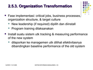 SUPER 111213389 SISTEM INFORMASI MANAJEMEN - D3
2.5.3. Organization Transformation2.5.3. Organization Transformation
 Fase implementasi: critical jobs, business processes,
organization structure, & target culture
 New leadership (if required) dipilih dan diinstall
 Program training dilaksanakan
 Install suatu sistem utk tracking & measuring performance
of the new system
 dilaporkan ke managemen utk dilihat efektivitasnya
dibandingkan baseline performance of the old system
 