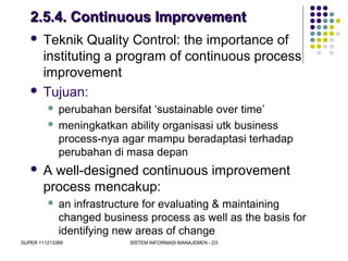 SUPER 111213389 SISTEM INFORMASI MANAJEMEN - D3
2.5.4. Continuous Improvement2.5.4. Continuous Improvement
 Teknik Quality Control: the importance of
instituting a program of continuous process
improvement
 Tujuan:
 perubahan bersifat ‘sustainable over time’
 meningkatkan ability organisasi utk business
process-nya agar mampu beradaptasi terhadap
perubahan di masa depan
 A well-designed continuous improvement
process mencakup:
 an infrastructure for evaluating & maintaining
changed business process as well as the basis for
identifying new areas of change
 