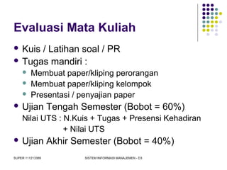 SUPER 111213389 SISTEM INFORMASI MANAJEMEN - D3
Evaluasi Mata Kuliah
 Kuis / Latihan soal / PR
 Tugas mandiri :
 Membuat paper/kliping perorangan
 Membuat paper/kliping kelompok
 Presentasi / penyajian paper
 Ujian Tengah Semester (Bobot = 60%)
Nilai UTS : N.Kuis + Tugas + Presensi Kehadiran
+ Nilai UTS
 Ujian Akhir Semester (Bobot = 40%)
 