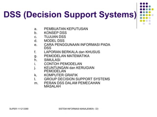 SUPER 111213389 SISTEM INFORMASI MANAJEMEN - D3
DSS (Decision Support Systems)
a. PEMBUATAN KEPUTUSAN
b. KONSEP DSS
c. TUJUAN DSS
d. MODEL DSS
e. CARA PENGGUNAAN INFORMASI PADA
DSS
f. LAPORAN BERKALA dan KHUSUS
g. PEMODELAN MATEMATIKA
h. SIMULASI
i. CONTOH PEMODELAN
j. KEUNTUNGAN dan KERUGIAN
PEMODELAN
k. KOMPUTER GRAFIK
l. GROUP DECISION SUPPORT SYSTEMS
m. PERAN DSS DALAM PEMECAHAN
MASALAH
 