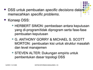 SUPER 111213389 SISTEM INFORMASI MANAJEMEN - D3
 DSS untuk pembuatan specific decisions dalam
memecahkan specific problems.
 Konsep DSS:
 HERBERT SIMON: pembedaan antara keputusan
yang di-program/tidak diprogram serta fase-fase
pembuatan keputusan
 G. ANTHONY GORRY & MICHAEL S. SCOTT
MORTON: pembuatan kisi untuk struktur masalah
dan level manajemen
 STEVEN ALTER: Dukungan empiris untuk
pembentukan dasar topologi DSS
 