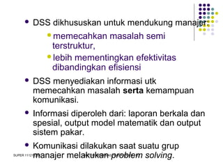 SUPER 111213389 SISTEM INFORMASI MANAJEMEN - D3
 DSS dikhususkan untuk mendukung manajer:
memecahkan masalah semi
terstruktur,
lebih mementingkan efektivitas
dibandingkan efisiensi
 DSS menyediakan informasi utk
memecahkan masalah serta kemampuan
komunikasi.
 Informasi diperoleh dari: laporan berkala dan
spesial, output model matematik dan output
sistem pakar.
 Komunikasi dilakukan saat suatu grup
manajer melakukan problem solving.
 