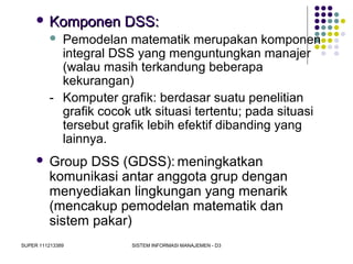 SUPER 111213389 SISTEM INFORMASI MANAJEMEN - D3
 Komponen DSS:Komponen DSS:
 Pemodelan matematik merupakan komponen
integral DSS yang menguntungkan manajer
(walau masih terkandung beberapa
kekurangan)
- Komputer grafik: berdasar suatu penelitian
grafik cocok utk situasi tertentu; pada situasi
tersebut grafik lebih efektif dibanding yang
lainnya.
 Group DSS (GDSS): meningkatkan
komunikasi antar anggota grup dengan
menyediakan lingkungan yang menarik
(mencakup pemodelan matematik dan
sistem pakar)
 