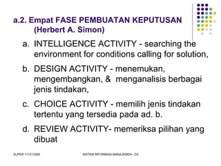 SUPER 111213389 SISTEM INFORMASI MANAJEMEN - D3
a.2. Empat FASE PEMBUATAN KEPUTUSAN
(Herbert A. Simon)
a. INTELLIGENCE ACTIVITY - searching the
environment for conditions calling for solution,
b. DESIGN ACTIVITY - menemukan,
mengembangkan, & menganalisis berbagai
jenis tindakan,
c. CHOICE ACTIVITY - memilih jenis tindakan
tertentu yang tersedia pada ad. b.
d. REVIEW ACTIVITY- memeriksa pilihan yang
dibuat
 