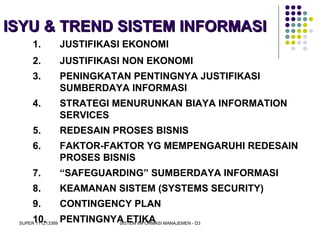 SUPER 111213389 SISTEM INFORMASI MANAJEMEN - D3
ISYU & TREND SISTEM INFORMASIISYU & TREND SISTEM INFORMASI
1. JUSTIFIKASI EKONOMI
2. JUSTIFIKASI NON EKONOMI
3. PENINGKATAN PENTINGNYA JUSTIFIKASI
SUMBERDAYA INFORMASI
4. STRATEGI MENURUNKAN BIAYA INFORMATION
SERVICES
5. REDESAIN PROSES BISNIS
6. FAKTOR-FAKTOR YG MEMPENGARUHI REDESAIN
PROSES BISNIS
7. “SAFEGUARDING” SUMBERDAYA INFORMASI
8. KEAMANAN SISTEM (SYSTEMS SECURITY)
9. CONTINGENCY PLAN
10. PENTINGNYA ETIKA
 