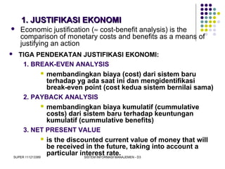 SUPER 111213389 SISTEM INFORMASI MANAJEMEN - D3
1. JUSTIFIKASI EKONOMI1. JUSTIFIKASI EKONOMI
 TIGA PENDEKATAN JUSTIFIKASI EKONOMI:
1. BREAK-EVEN ANALYSIS
 membandingkan biaya (cost) dari sistem baru
terhadap yg ada saat ini dan mengidentifikasi
break-even point (cost kedua sistem bernilai sama)
2. PAYBACK ANALYSIS
 membandingkan biaya kumulatif (cummulative
costs) dari sistem baru terhadap keuntungan
kumulatif (cummulative benefits)
3. NET PRESENT VALUE
 is the discounted current value of money that will
be received in the future, taking into account a
particular interest rate.
 Economic justification (≈ cost-benefit analysis) is the
comparison of monetary costs and benefits as a means of
justifying an action
 