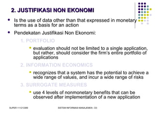 SUPER 111213389 SISTEM INFORMASI MANAJEMEN - D3
2. JUSTIFIKASI NON EKONOMI2. JUSTIFIKASI NON EKONOMI
 Is the use of data other than that expressed in monetary
terms as a basis for an action
 Pendekatan Justifikasi Non Ekonomi:
1. PORTFOLIO
 evaluation should not be limited to a single application,
but rather, should consider the firm’s entire portfolio of
applications
2. INFORMATION ECONOMICS
 recognizes that a system has the potential to achieve a
wide range of values, and incur a wide range of risks
3. SURROGATE MEASURES
 use 4 levels of nonmonetary benefits that can be
observed after implementation of a new application
 