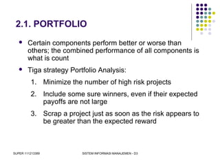 SUPER 111213389 SISTEM INFORMASI MANAJEMEN - D3
2.1. PORTFOLIO
 Certain components perform better or worse than
others; the combined performance of all components is
what is count
 Tiga strategy Portfolio Analysis:
1. Minimize the number of high risk projects
2. Include some sure winners, even if their expected
payoffs are not large
3. Scrap a project just as soon as the risk appears to
be greater than the expected reward
 
