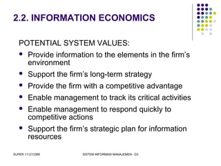 SUPER 111213389 SISTEM INFORMASI MANAJEMEN - D3
2.2. INFORMATION ECONOMICS
POTENTIAL SYSTEM VALUES:
 Provide information to the elements in the firm’s
environment
 Support the firm’s long-term strategy
 Provide the firm with a competitive advantage
 Enable management to track its critical activities
 Enable management to respond quickly to
competitive actions
 Support the firm’s strategic plan for information
resources
 