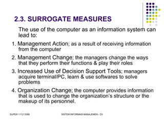 SUPER 111213389 SISTEM INFORMASI MANAJEMEN - D3
2.3. SURROGATE MEASURES
The use of the computer as an information system can
lead to:
1. Management Action; as a result of receiving information
from the computer
2. Management Change; the managers change the ways
that they perform their functions & play their roles
3. Increased Use of Decision Support Tools; managers
acquire terminal/PC, learn & use softwares to solve
problems
4. Organization Change; the computer provides information
that is used to change the organization’s structure or the
makeup of its personnel.
 