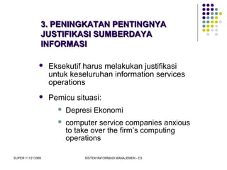 SUPER 111213389 SISTEM INFORMASI MANAJEMEN - D3
3. PENINGKATAN PENTINGNYA3. PENINGKATAN PENTINGNYA
JUSTIFIKASI SUMBERDAYAJUSTIFIKASI SUMBERDAYA
INFORMASIINFORMASI
 Eksekutif harus melakukan justifikasi
untuk keseluruhan information services
operations
 Pemicu situasi:
 Depresi Ekonomi
 computer service companies anxious
to take over the firm’s computing
operations
 
