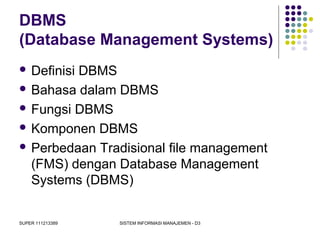 SUPER 111213389 SISTEM INFORMASI MANAJEMEN - D3
DBMS
(Database Management Systems)
 Definisi DBMS
 Bahasa dalam DBMS
 Fungsi DBMS
 Komponen DBMS
 Perbedaan Tradisional file management
(FMS) dengan Database Management
Systems (DBMS)
 